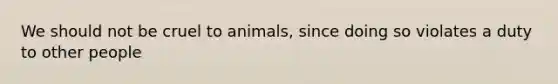 We should not be cruel to animals, since doing so violates a duty to other people