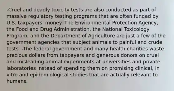 -Cruel and deadly toxicity tests are also conducted as part of massive regulatory testing programs that are often funded by U.S. taxpayers' money. The Environmental Protection Agency, the Food and Drug Administration, the National Toxicology Program, and the Department of Agriculture are just a few of the government agencies that subject animals to painful and crude tests. -The federal government and many health charities waste precious dollars from taxpayers and generous donors on cruel and misleading animal experiments at universities and private laboratories instead of spending them on promising clinical, in vitro and epidemiological studies that are actually relevant to humans.