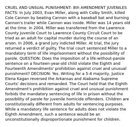 CRUEL AND UNSUAL PUNISHMENT- 8th AMENDMENT JUVENILES FACTS: In July 2003, Evan Miller, along with Colby Smith, killed Cole Cannon by beating Cannon with a baseball bat and burning Cannon's trailer while Cannon was inside. Miller was 14 years old at the time. In 2004, Miller was transferred from the Lawrence County Juvenile Court to Lawrence County Circuit Court to be tried as an adult for capital murder during the course of an arson. In 2006, a grand jury indicted Miller. At trial, the jury returned a verdict of guilty. The trial court sentenced Miller to a mandatory term of life imprisonment without the possibility of parole. QUESTION: Does the imposition of a life-without-parole sentence on a fourteen-year-old child violate the Eighth and Fourteenth Amendments' prohibition against cruel and unusual punishment? DECISION: Yes. Writing for a 5-4 majority, Justice Elena Kagan reversed the Arkansas and Alabama Supreme Courts' decisions and remanded. The Court held that the Eighth Amendment's prohibition against cruel and unusual punishment forbids the mandatory sentencing of life in prison without the possibility of parole for juvenile homicide offenders. Children are constitutionally different from adults for sentencing purposes. While a mandatory life sentence for adults does not violate the Eighth Amendment, such a sentence would be an unconstitutionally disproportionate punishment for children.