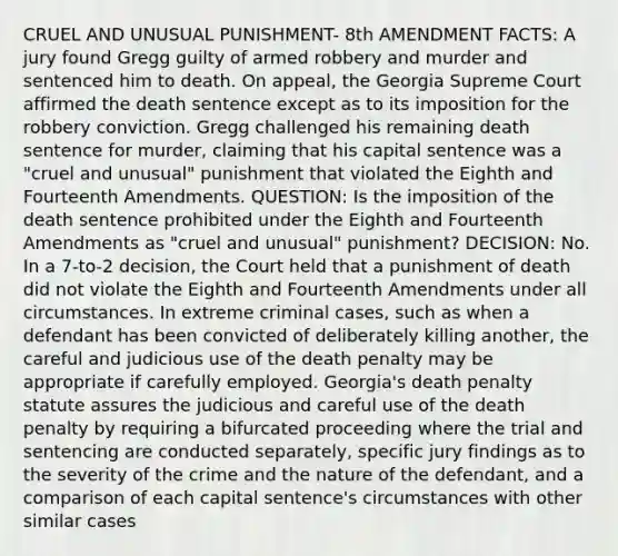 CRUEL AND UNUSUAL PUNISHMENT- 8th AMENDMENT FACTS: A jury found Gregg guilty of armed robbery and murder and sentenced him to death. On appeal, the Georgia Supreme Court affirmed the death sentence except as to its imposition for the robbery conviction. Gregg challenged his remaining death sentence for murder, claiming that his capital sentence was a "cruel and unusual" punishment that violated the Eighth and Fourteenth Amendments. QUESTION: Is the imposition of the death sentence prohibited under the Eighth and Fourteenth Amendments as "cruel and unusual" punishment? DECISION: No. In a 7-to-2 decision, the Court held that a punishment of death did not violate the Eighth and Fourteenth Amendments under all circumstances. In extreme criminal cases, such as when a defendant has been convicted of deliberately killing another, the careful and judicious use of the death penalty may be appropriate if carefully employed. Georgia's death penalty statute assures the judicious and careful use of the death penalty by requiring a bifurcated proceeding where the trial and sentencing are conducted separately, specific jury findings as to the severity of the crime and the nature of the defendant, and a comparison of each capital sentence's circumstances with other similar cases