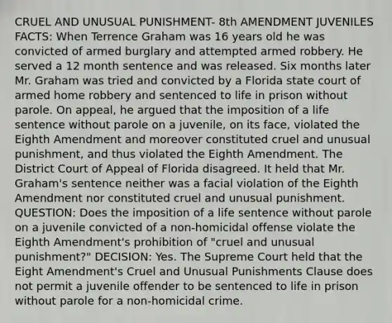 CRUEL AND UNUSUAL PUNISHMENT- 8th AMENDMENT JUVENILES FACTS: When Terrence Graham was 16 years old he was convicted of armed burglary and attempted armed robbery. He served a 12 month sentence and was released. Six months later Mr. Graham was tried and convicted by a Florida state court of armed home robbery and sentenced to life in prison without parole. On appeal, he argued that the imposition of a life sentence without parole on a juvenile, on its face, violated the Eighth Amendment and moreover constituted cruel and unusual punishment, and thus violated the Eighth Amendment. The District Court of Appeal of Florida disagreed. It held that Mr. Graham's sentence neither was a facial violation of the Eighth Amendment nor constituted cruel and unusual punishment. QUESTION: Does the imposition of a life sentence without parole on a juvenile convicted of a non-homicidal offense violate the Eighth Amendment's prohibition of "cruel and unusual punishment?" DECISION: Yes. The Supreme Court held that the Eight Amendment's Cruel and Unusual Punishments Clause does not permit a juvenile offender to be sentenced to life in prison without parole for a non-homicidal crime.