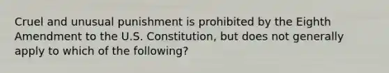 Cruel and unusual punishment is prohibited by the Eighth Amendment to the U.S. Constitution, but does not generally apply to which of the following?​