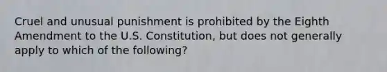 Cruel and unusual punishment is prohibited by the Eighth Amendment to the U.S. Constitution, but does not generally apply to which of the following?