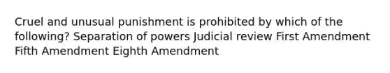 Cruel and unusual punishment is prohibited by which of the following? Separation of powers Judicial review First Amendment Fifth Amendment Eighth Amendment