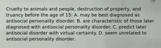 Cruelty to animals and people, destruction of property, and truancy before the age of 15: A. may be best diagnosed as antisocial personality disorder. B. are characteristic of those later diagnosed with antisocial personality disorder. C. predict later antisocial disorder with virtual certainty. D. seem unrelated to antisocial personality disorder.