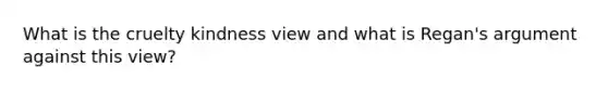 What is the cruelty kindness view and what is Regan's argument against this view?