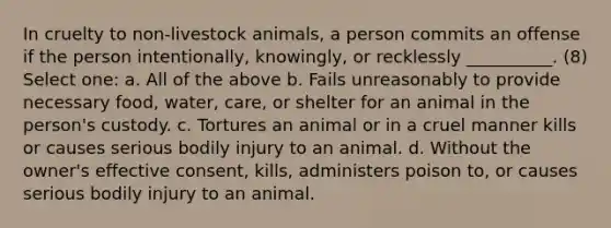 In cruelty to non-livestock animals, a person commits an offense if the person intentionally, knowingly, or recklessly __________. (8) Select one: a. All of the above b. Fails unreasonably to provide necessary food, water, care, or shelter for an animal in the person's custody. c. Tortures an animal or in a cruel manner kills or causes serious bodily injury to an animal. d. Without the owner's effective consent, kills, administers poison to, or causes serious bodily injury to an animal.