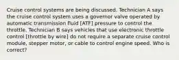 Cruise control systems are being discussed. Technician A says the cruise control system uses a governor valve operated by automatic transmission fluid [ATF] pressure to control the throttle. Technician B says vehicles that use electronic throttle control [throttle by wire] do not require a separate cruise control module, stepper motor, or cable to control engine speed. Who is correct?