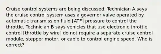 Cruise control systems are being discussed. Technician A says the cruise control system uses a governor valve operated by automatic transmission fluid [ATF] pressure to control the throttle. Technician B says vehicles that use electronic throttle control [throttle by wire] do not require a separate cruise control module, stepper motor, or cable to control engine speed. Who is correct?