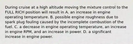 During cruise at a high altitude moving the mixture control to the FULL RICH position will result in A. an increase in engine operating temperature. B. possible engine roughness due to spark plug fouling caused by the incomplete combustion of the fuel. C. a decrease in engine operating temperature, an increase in engine RPM, and an increase in power. D. a significant increase in engine power.