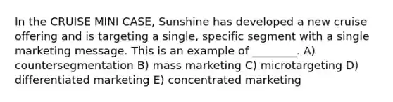 In the CRUISE MINI CASE, Sunshine has developed a new cruise offering and is targeting a single, specific segment with a single marketing message. This is an example of ________. A) countersegmentation B) mass marketing C) microtargeting D) differentiated marketing E) concentrated marketing