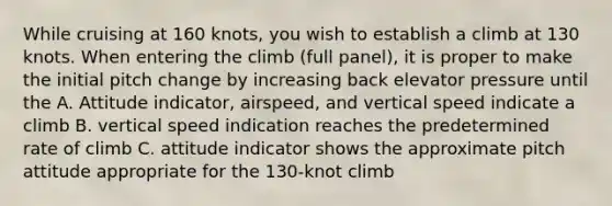 While cruising at 160 knots, you wish to establish a climb at 130 knots. When entering the climb (full panel), it is proper to make the initial pitch change by increasing back elevator pressure until the A. Attitude indicator, airspeed, and vertical speed indicate a climb B. vertical speed indication reaches the predetermined rate of climb C. attitude indicator shows the approximate pitch attitude appropriate for the 130-knot climb