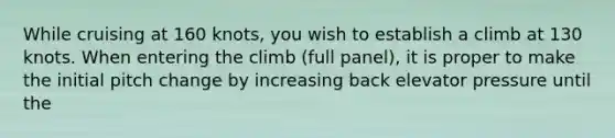 While cruising at 160 knots, you wish to establish a climb at 130 knots. When entering the climb (full panel), it is proper to make the initial pitch change by increasing back elevator pressure until the