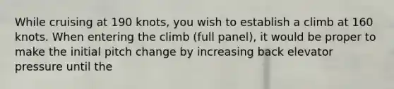 While cruising at 190 knots, you wish to establish a climb at 160 knots. When entering the climb (full panel), it would be proper to make the initial pitch change by increasing back elevator pressure until the