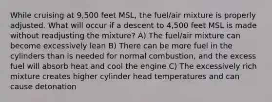 While cruising at 9,500 feet MSL, the fuel/air mixture is properly adjusted. What will occur if a descent to 4,500 feet MSL is made without readjusting the mixture? A) The fuel/air mixture can become excessively lean B) There can be more fuel in the cylinders than is needed for normal combustion, and the excess fuel will absorb heat and cool the engine C) The excessively rich mixture creates higher cylinder head temperatures and can cause detonation