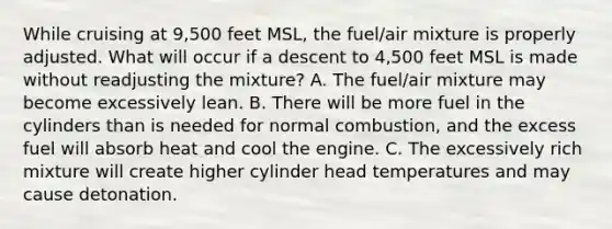 While cruising at 9,500 feet MSL, the fuel/air mixture is properly adjusted. What will occur if a descent to 4,500 feet MSL is made without readjusting the mixture? A. The fuel/air mixture may become excessively lean. B. There will be more fuel in the cylinders than is needed for normal combustion, and the excess fuel will absorb heat and cool the engine. C. The excessively rich mixture will create higher cylinder head temperatures and may cause detonation.