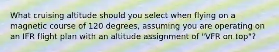 What cruising altitude should you select when flying on a magnetic course of 120 degrees, assuming you are operating on an IFR flight plan with an altitude assignment of "VFR on top"?