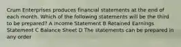 Crum Enterprises produces financial statements at the end of each month. Which of the following statements will be the third to be prepared? A Income Statement B Retained Earnings Statement C Balance Sheet D The statements can be prepared in any order