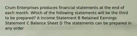 Crum Enterprises produces financial statements at the end of each month. Which of the following statements will be the third to be prepared? A Income Statement B Retained Earnings Statement C Balance Sheet D The statements can be prepared in any order