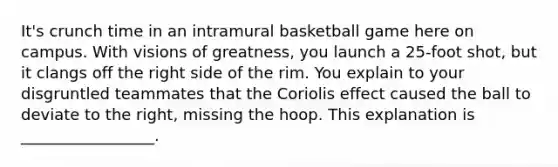 It's crunch time in an intramural basketball game here on campus. With visions of greatness, you launch a 25-foot shot, but it clangs off the right side of the rim. You explain to your disgruntled teammates that the Coriolis effect caused the ball to deviate to the right, missing the hoop. This explanation is _________________.