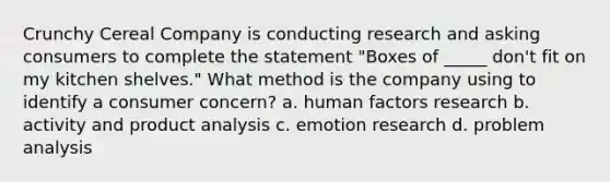 Crunchy Cereal Company is conducting research and asking consumers to complete the statement "Boxes of _____ don't fit on my kitchen shelves." What method is the company using to identify a consumer concern? a. human factors research b. activity and product analysis c. emotion research d. problem analysis