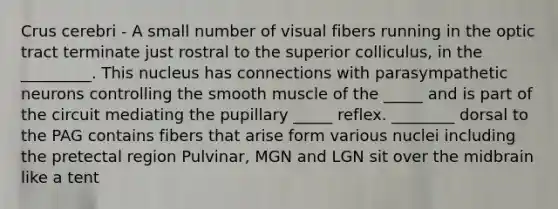 Crus cerebri - A small number of visual fibers running in the optic tract terminate just rostral to the superior colliculus, in the _________. This nucleus has connections with parasympathetic neurons controlling the smooth muscle of the _____ and is part of the circuit mediating the pupillary _____ reflex. ________ dorsal to the PAG contains fibers that arise form various nuclei including the pretectal region Pulvinar, MGN and LGN sit over the midbrain like a tent