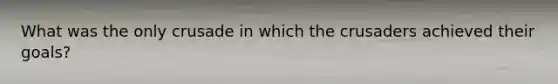 What was the only crusade in which the crusaders achieved their goals?