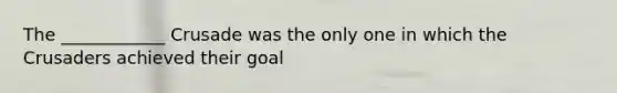 The ____________ Crusade was the only one in which the Crusaders achieved their goal