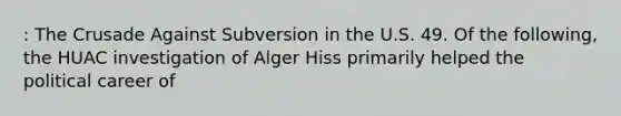 : The Crusade Against Subversion in the U.S. 49. Of the following, the HUAC investigation of Alger Hiss primarily helped the political career of