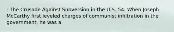 : The Crusade Against Subversion in the U.S. 54. When Joseph McCarthy first leveled charges of communist infiltration in the government, he was a