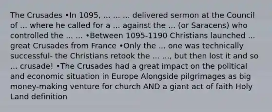 The Crusades •In 1095, ... ... ... delivered sermon at the Council of ... where he called for a ... against the ... (or Saracens) who controlled the ... ... •Between 1095-1190 Christians launched ... great Crusades from France •Only the ... one was technically successful- the Christians retook the ... ..., but then lost it and so ... crusade! •The Crusades had a great impact on the political and economic situation in Europe Alongside pilgrimages as big money-making venture for church AND a giant act of faith Holy Land definition