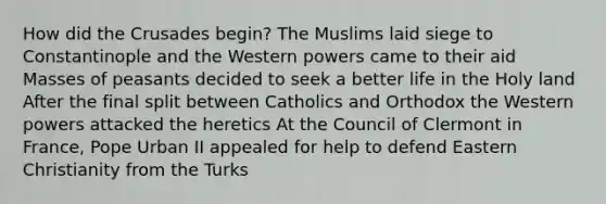 How did the Crusades begin? The Muslims laid siege to Constantinople and the Western powers came to their aid Masses of peasants decided to seek a better life in the Holy land After the final split between Catholics and Orthodox the Western powers attacked the heretics At the Council of Clermont in France, Pope Urban II appealed for help to defend Eastern Christianity from the Turks