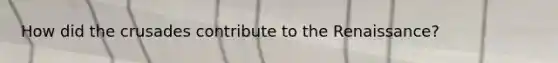 How did the crusades contribute to the Renaissance?