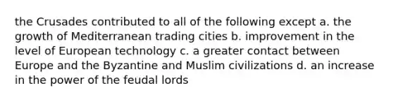 the Crusades contributed to all of the following except a. the growth of Mediterranean trading cities b. improvement in the level of European technology c. a greater contact between Europe and the Byzantine and Muslim civilizations d. an increase in the power of the feudal lords