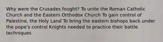 Why were the Crusades fought? To unite the Roman Catholic Church and the Eastern Orthodox Church To gain control of Palestine, the Holy Land To bring the eastern bishops back under the pope's control Knights needed to practice their battle techniques