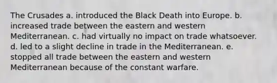 The Crusades a. introduced the Black Death into Europe. b. increased trade between the eastern and western Mediterranean. c. had virtually no impact on trade whatsoever. d. led to a slight decline in trade in the Mediterranean. e. stopped all trade between the eastern and western Mediterranean because of the constant warfare.