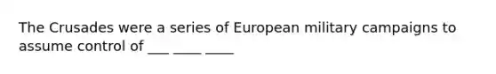 The Crusades were a series of European military campaigns to assume control of ___ ____ ____