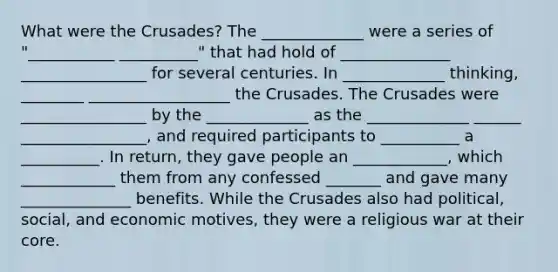 What were the Crusades? The _____________ were a series of "___________ __________" that had hold of ______________ ________________ for several centuries. In _____________ thinking, ________ __________________ the Crusades. The Crusades were ________________ by the _____________ as the _____________ ______ ________________, and required participants to __________ a __________. In return, they gave people an ____________, which ____________ them from any confessed _______ and gave many ______________ benefits. While the Crusades also had political, social, and economic motives, they were a religious war at their core.