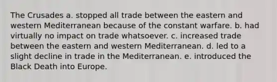 The Crusades a. stopped all trade between the eastern and western Mediterranean because of the constant warfare. b. had virtually no impact on trade whatsoever. c. increased trade between the eastern and western Mediterranean. d. led to a slight decline in trade in the Mediterranean. e. introduced the Black Death into Europe.