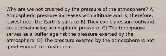 Why are we not crushed by the pressure of the atmosphere? A) Atmospheric pressure increases with altitude and is, therefore, lowest near the Earth's surface B) They exert pressure outward, counterbalancing atmospheric pressure. C) The tropopause serves as a buffer against the pressure exerted by the atmosphere. D) The pressure exerted by the atmosphere is not great enough to crush them.