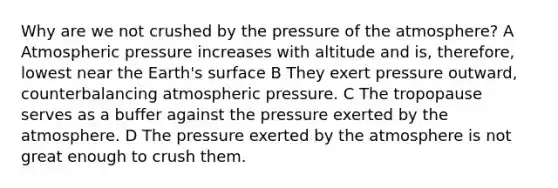 Why are we not crushed by the pressure of the atmosphere? A Atmospheric pressure increases with altitude and is, therefore, lowest near the Earth's surface B They exert pressure outward, counterbalancing atmospheric pressure. C The tropopause serves as a buffer against the pressure exerted by the atmosphere. D The pressure exerted by the atmosphere is not great enough to crush them.