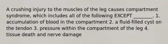 A crushing injury to the muscles of the leg causes compartment syndrome, which includes all of the following EXCEPT ________. 1. accumulation of blood in the compartment 2. a fluid-filled cyst on the tendon 3. pressure within the compartment of the leg 4. tissue death and nerve damage