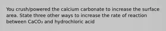 You crush/powered the calcium carbonate to increase the surface area. State three other ways to increase the rate of reaction between CaCO₃ and hydrochloric acid