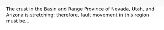 The crust in the Basin and Range Province of Nevada, Utah, and Arizona is stretching; therefore, fault movement in this region must be...