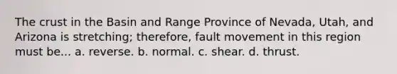 The crust in the Basin and Range Province of Nevada, Utah, and Arizona is stretching; therefore, fault movement in this region must be... a. reverse. b. normal. c. shear. d. thrust.