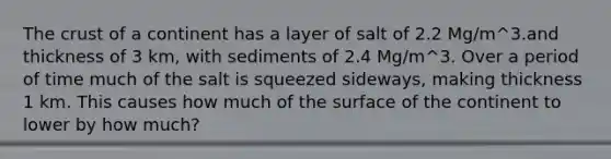 The crust of a continent has a layer of salt of 2.2 Mg/m^3.and thickness of 3 km, with sediments of 2.4 Mg/m^3. Over a period of time much of the salt is squeezed sideways, making thickness 1 km. This causes how much of the surface of the continent to lower by how much?