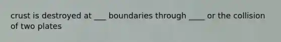 crust is destroyed at ___ boundaries through ____ or the collision of two plates