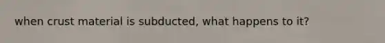 when crust material is subducted, what happens to it?