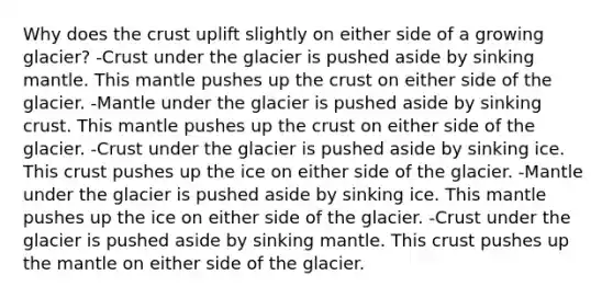 Why does the crust uplift slightly on either side of a growing glacier? -Crust under the glacier is pushed aside by sinking mantle. This mantle pushes up the crust on either side of the glacier. -Mantle under the glacier is pushed aside by sinking crust. This mantle pushes up the crust on either side of the glacier. -Crust under the glacier is pushed aside by sinking ice. This crust pushes up the ice on either side of the glacier. -Mantle under the glacier is pushed aside by sinking ice. This mantle pushes up the ice on either side of the glacier. -Crust under the glacier is pushed aside by sinking mantle. This crust pushes up the mantle on either side of the glacier.