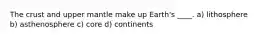 The crust and upper mantle make up Earth's ____. a) lithosphere b) asthenosphere c) core d) continents